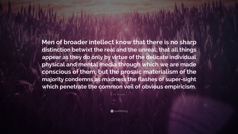 H.P. Lovecraft Quote: “Men of broader intellect know that there is no sharp distinction betwixt the real and the unreal; that all things appear as they do only by virtue of the delicate individual physical and mental media through which we are made conscious of them; but the prosaic materialism of the majority condemns as madness the flashes of super-sight which penetrate the common veil of obvious empiricism.”