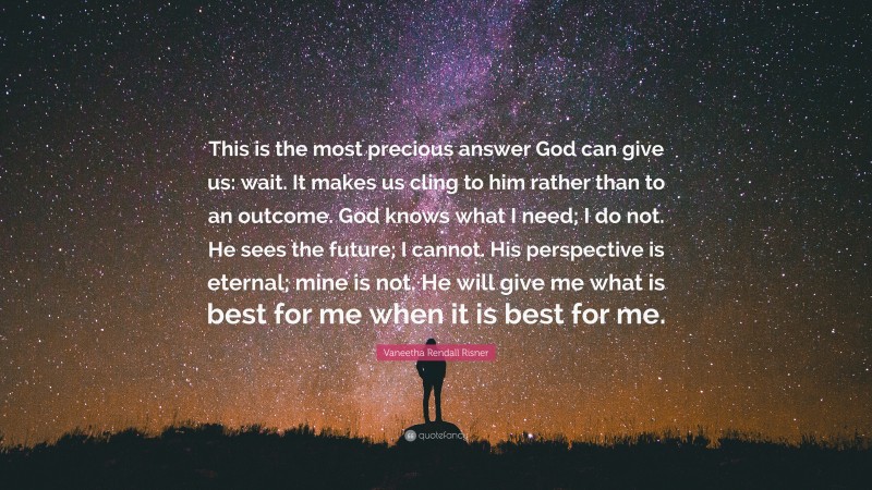 Vaneetha Rendall Risner Quote: “This is the most precious answer God can give us: wait. It makes us cling to him rather than to an outcome. God knows what I need; I do not. He sees the future; I cannot. His perspective is eternal; mine is not. He will give me what is best for me when it is best for me.”