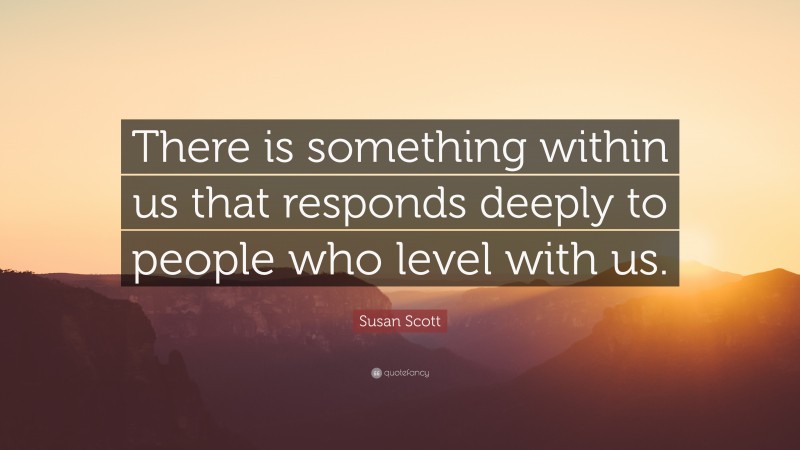 Susan Scott Quote: “There is something within us that responds deeply to people who level with us.”