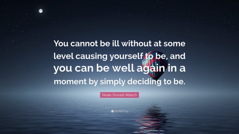 Neale Donald Walsch Quote: “You cannot be ill without at some level causing yourself to be, and you can be well again in a moment by simply deciding to be.”