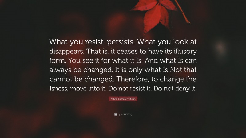 Neale Donald Walsch Quote: “What you resist, persists. What you look at disappears. That is, it ceases to have its illusory form. You see it for what it Is. And what Is can always be changed. It is only what Is Not that cannot be changed. Therefore, to change the Isness, move into it. Do not resist it. Do not deny it.”