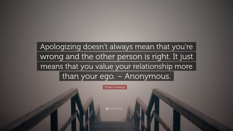 Timber Hawkeye Quote: “Apologizing doesn’t always mean that you’re wrong and the other person is right. It just means that you value your relationship more than your ego. – Anonymous.”