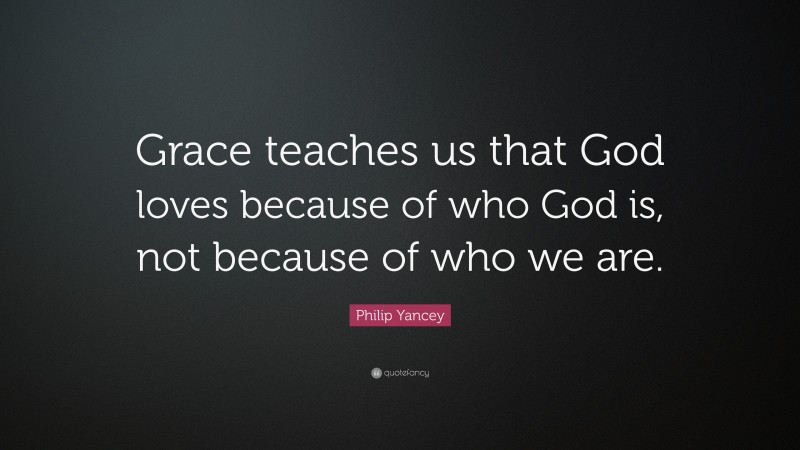 Philip Yancey Quote: “Grace teaches us that God loves because of who God is, not because of who we are.”