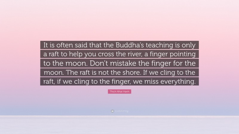 Thich Nhat Hanh Quote: “It is often said that the Buddha’s teaching is only a raft to help you cross the river, a finger pointing to the moon. Don’t mistake the finger for the moon. The raft is not the shore. If we cling to the raft, if we cling to the finger, we miss everything.”