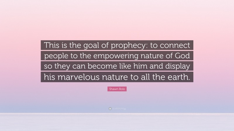 Shawn Bolz Quote: “This is the goal of prophecy: to connect people to the empowering nature of God so they can become like him and display his marvelous nature to all the earth.”