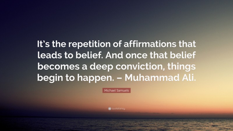 Michael Samuels Quote: “It’s the repetition of affirmations that leads to belief. And once that belief becomes a deep conviction, things begin to happen. – Muhammad Ali.”