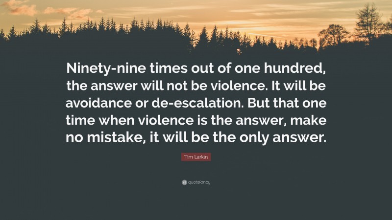 Tim Larkin Quote: “Ninety-nine times out of one hundred, the answer will not be violence. It will be avoidance or de-escalation. But that one time when violence is the answer, make no mistake, it will be the only answer.”