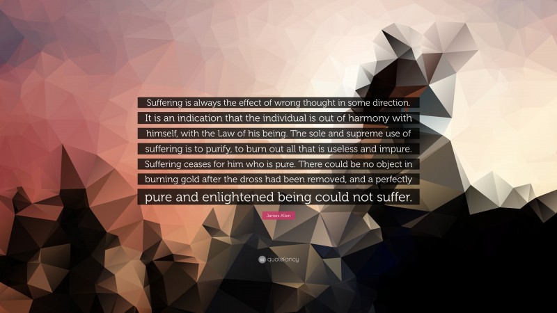 James Allen Quote: “Suffering is always the effect of wrong thought in some direction. It is an indication that the individual is out of harmony with himself, with the Law of his being. The sole and supreme use of suffering is to purify, to burn out all that is useless and impure. Suffering ceases for him who is pure. There could be no object in burning gold after the dross had been removed, and a perfectly pure and enlightened being could not suffer.”