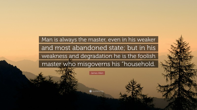 James Allen Quote: “Man is always the master, even in his weaker and most abandoned state; but in his weakness and degradation he is the foolish master who misgoverns his “household.”