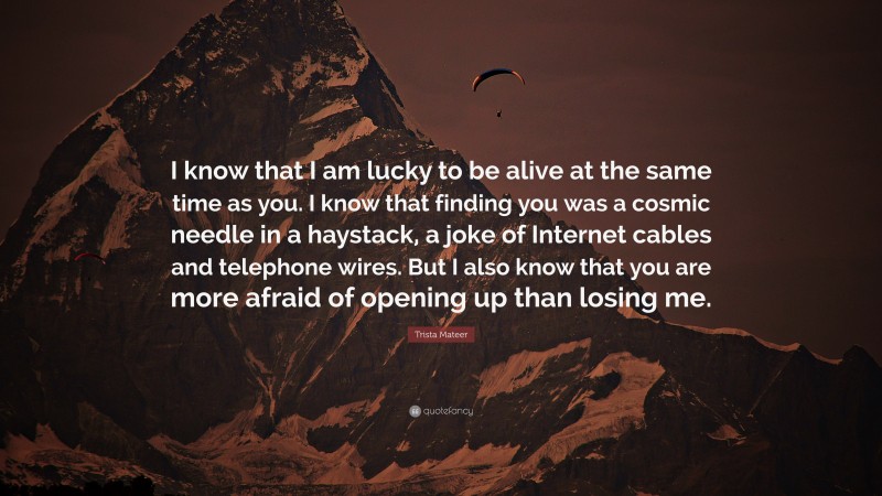 Trista Mateer Quote: “I know that I am lucky to be alive at the same time as you. I know that finding you was a cosmic needle in a haystack, a joke of Internet cables and telephone wires. But I also know that you are more afraid of opening up than losing me.”