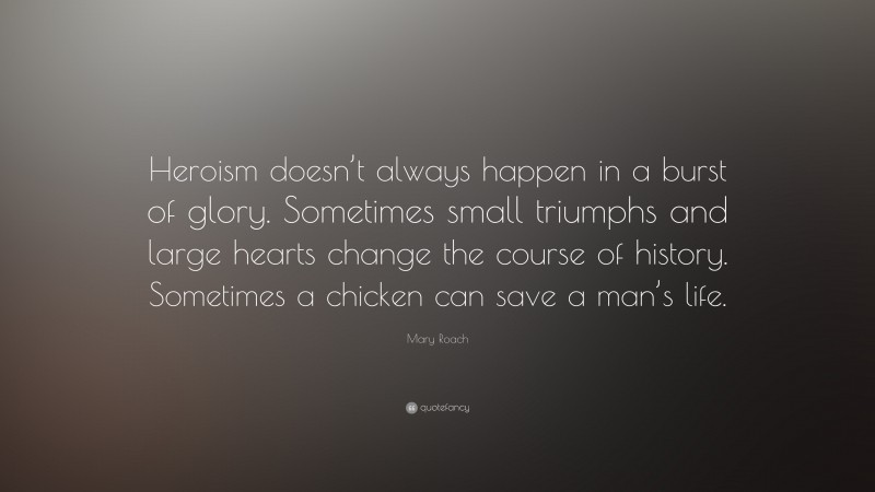 Mary Roach Quote: “Heroism doesn’t always happen in a burst of glory. Sometimes small triumphs and large hearts change the course of history. Sometimes a chicken can save a man’s life.”