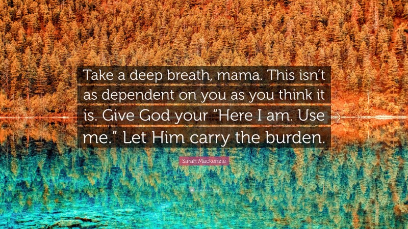 Sarah Mackenzie Quote: “Take a deep breath, mama. This isn’t as dependent on you as you think it is. Give God your “Here I am. Use me.” Let Him carry the burden.”