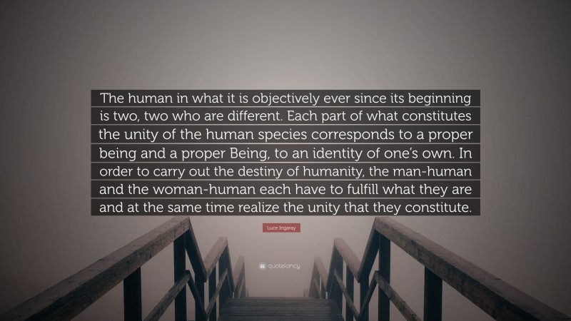 Luce Irigaray Quote: “The human in what it is objectively ever since its beginning is two, two who are different. Each part of what constitutes the unity of the human species corresponds to a proper being and a proper Being, to an identity of one’s own. In order to carry out the destiny of humanity, the man-human and the woman-human each have to fulfill what they are and at the same time realize the unity that they constitute.”