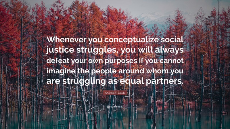 Angela Y. Davis Quote: “Whenever you conceptualize social justice struggles, you will always defeat your own purposes if you cannot imagine the people around whom you are struggling as equal partners.”