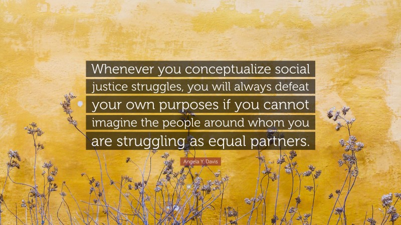 Angela Y. Davis Quote: “Whenever you conceptualize social justice struggles, you will always defeat your own purposes if you cannot imagine the people around whom you are struggling as equal partners.”