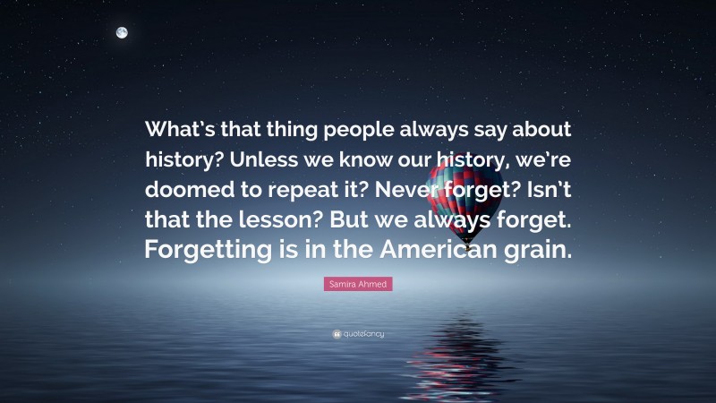 Samira Ahmed Quote: “What’s that thing people always say about history? Unless we know our history, we’re doomed to repeat it? Never forget? Isn’t that the lesson? But we always forget. Forgetting is in the American grain.”