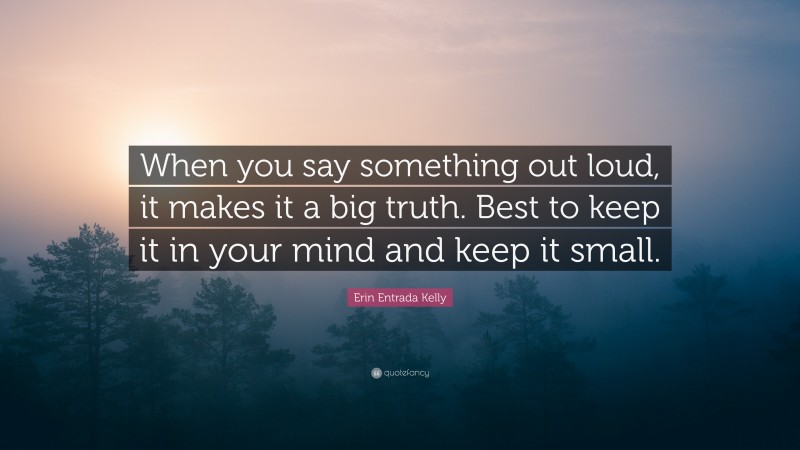 Erin Entrada Kelly Quote: “When you say something out loud, it makes it a big truth. Best to keep it in your mind and keep it small.”