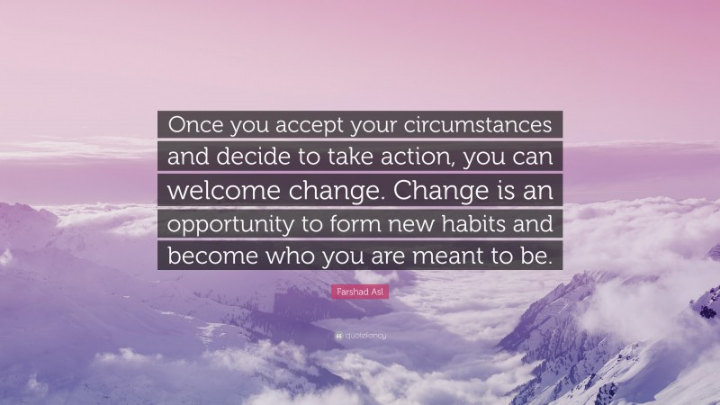 Farshad Asl Quote: “Once you accept your circumstances and decide to take action, you can welcome change. Change is an opportunity to form new habits and become who you are meant to be.”
