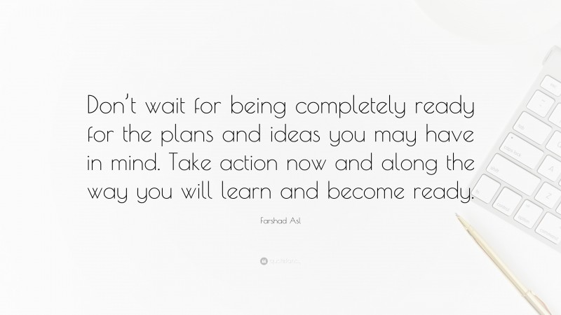 Farshad Asl Quote: “Don’t wait for being completely ready for the plans and ideas you may have in mind. Take action now and along the way you will learn and become ready.”