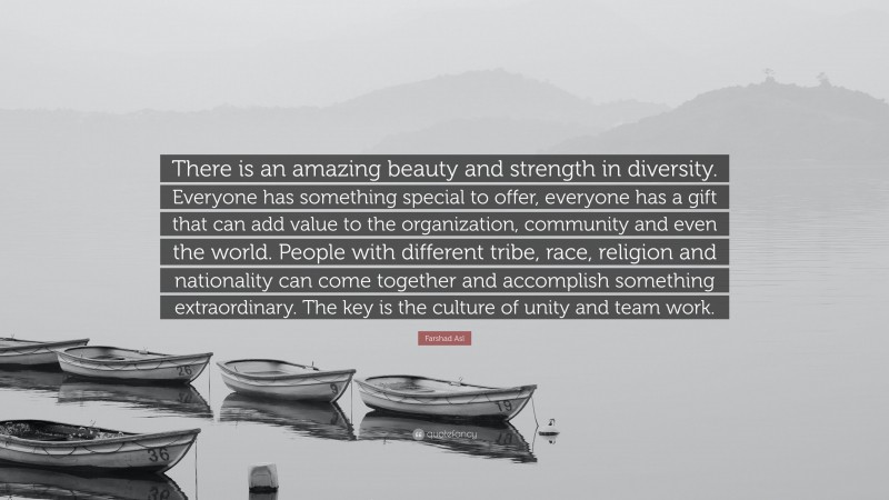Farshad Asl Quote: “There is an amazing beauty and strength in diversity. Everyone has something special to offer, everyone has a gift that can add value to the organization, community and even the world. People with different tribe, race, religion and nationality can come together and accomplish something extraordinary. The key is the culture of unity and team work.”