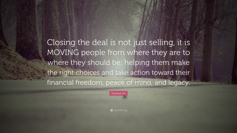 Farshad Asl Quote: “Closing the deal is not just selling, it is MOVING people from where they are to where they should be; helping them make the right choices and take action toward their financial freedom, peace of mind, and legacy.”