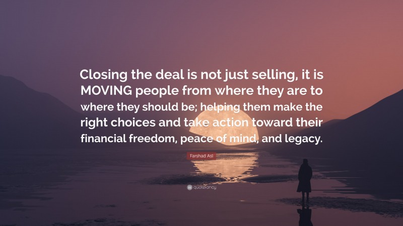 Farshad Asl Quote: “Closing the deal is not just selling, it is MOVING people from where they are to where they should be; helping them make the right choices and take action toward their financial freedom, peace of mind, and legacy.”