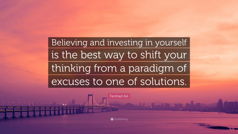 Farshad Asl Quote: “Believing and investing in yourself is the best way to shift your thinking from a paradigm of excuses to one of solutions.”