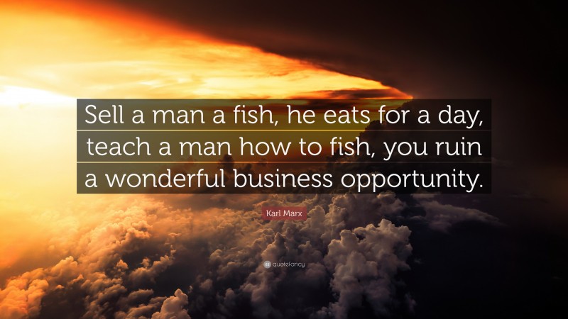 Karl Marx Quote: “Sell a man a fish, he eats for a day, teach a man how to fish, you ruin a wonderful business opportunity.”