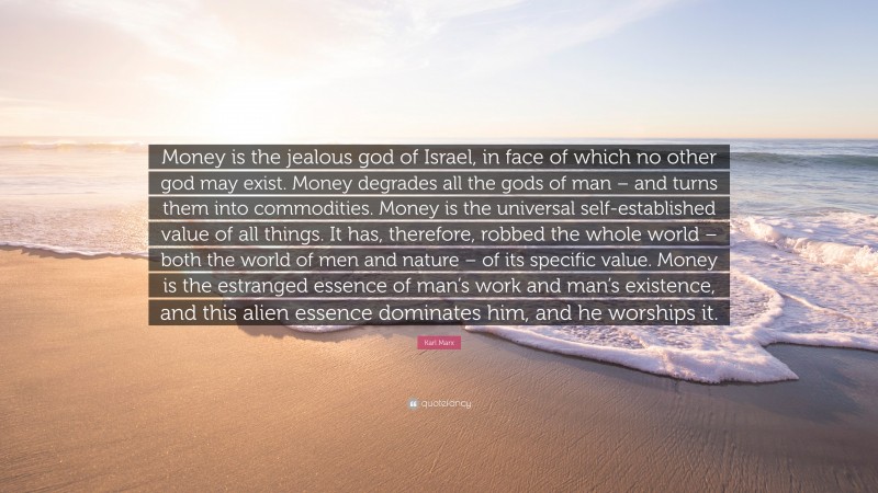 Karl Marx Quote: “Money is the jealous god of Israel, in face of which no other god may exist. Money degrades all the gods of man – and turns them into commodities. Money is the universal self-established value of all things. It has, therefore, robbed the whole world – both the world of men and nature – of its specific value. Money is the estranged essence of man’s work and man’s existence, and this alien essence dominates him, and he worships it.”