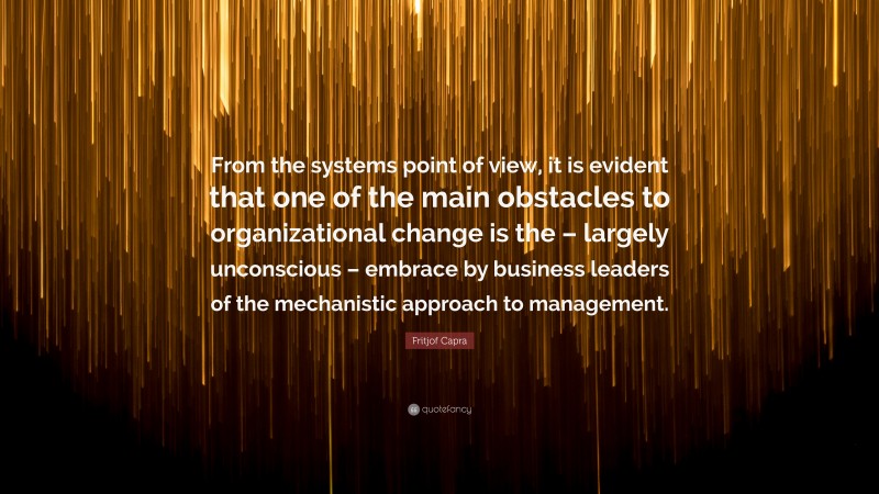 Fritjof Capra Quote: “From the systems point of view, it is evident that one of the main obstacles to organizational change is the – largely unconscious – embrace by business leaders of the mechanistic approach to management.”