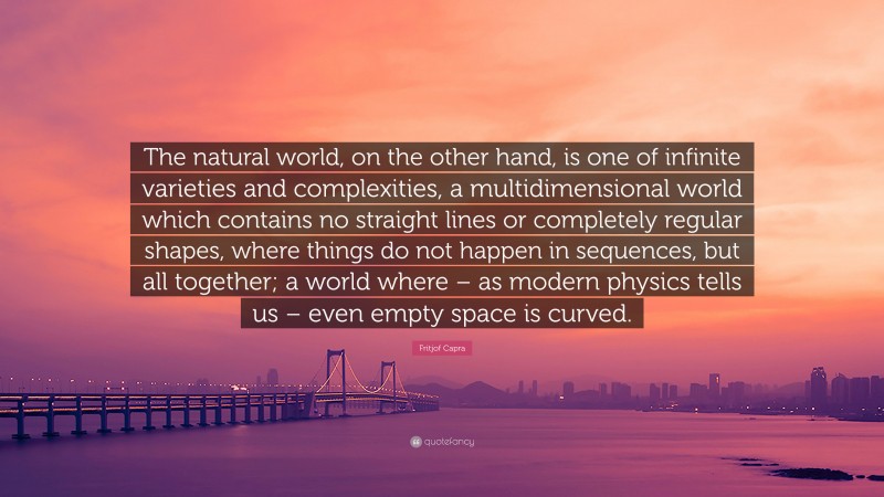 Fritjof Capra Quote: “The natural world, on the other hand, is one of infinite varieties and complexities, a multidimensional world which contains no straight lines or completely regular shapes, where things do not happen in sequences, but all together; a world where – as modern physics tells us – even empty space is curved.”