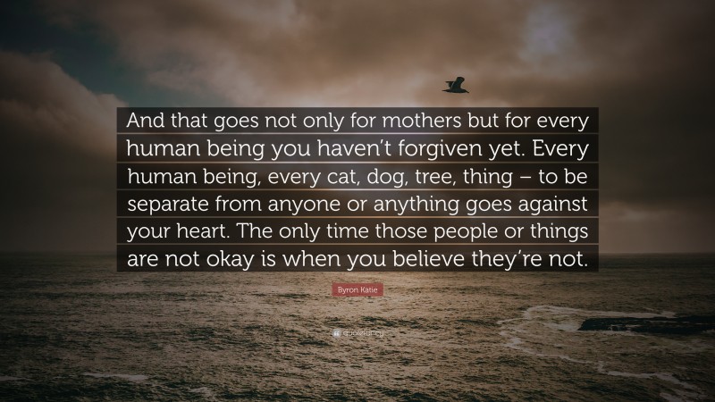 Byron Katie Quote: “And that goes not only for mothers but for every human being you haven’t forgiven yet. Every human being, every cat, dog, tree, thing – to be separate from anyone or anything goes against your heart. The only time those people or things are not okay is when you believe they’re not.”