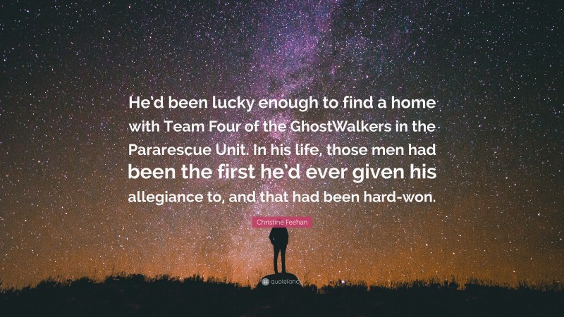 Christine Feehan Quote: “He’d been lucky enough to find a home with Team Four of the GhostWalkers in the Pararescue Unit. In his life, those men had been the first he’d ever given his allegiance to, and that had been hard-won.”