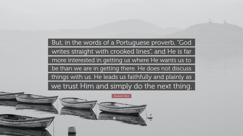 Elisabeth Elliot Quote: “But, in the words of a Portuguese proverb, “God writes straight with crooked lines”, and He is far more interested in getting us where He wants us to be than we are in getting there. He does not discuss things with us. He leads us faithfully and plainly as we trust Him and simply do the next thing.”
