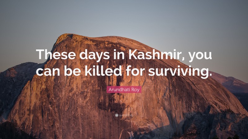 Arundhati Roy Quote: “These days in Kashmir, you can be killed for surviving.”
