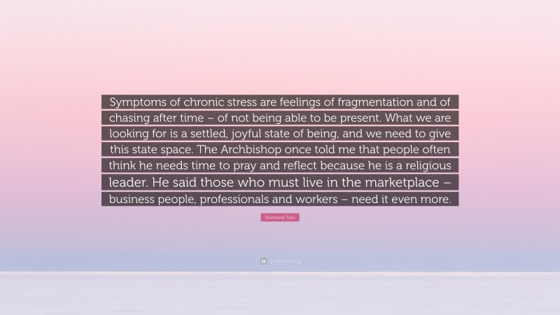 Desmond Tutu Quote: “Symptoms of chronic stress are feelings of fragmentation and of chasing after time – of not being able to be present. What we are looking for is a settled, joyful state of being, and we need to give this state space. The Archbishop once told me that people often think he needs time to pray and reflect because he is a religious leader. He said those who must live in the marketplace – business people, professionals and workers – need it even more.”