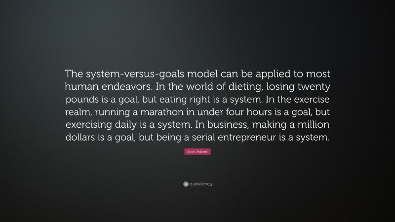 Scott Adams Quote: “The system-versus-goals model can be applied to most human endeavors. In the world of dieting, losing twenty pounds is a goal, but eating right is a system. In the exercise realm, running a marathon in under four hours is a goal, but exercising daily is a system. In business, making a million dollars is a goal, but being a serial entrepreneur is a system.”