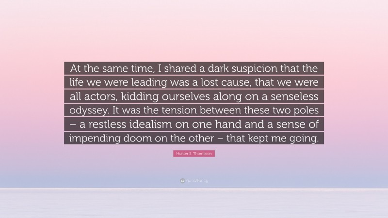 Hunter S. Thompson Quote: “At the same time, I shared a dark suspicion that the life we were leading was a lost cause, that we were all actors, kidding ourselves along on a senseless odyssey. It was the tension between these two poles – a restless idealism on one hand and a sense of impending doom on the other – that kept me going.”