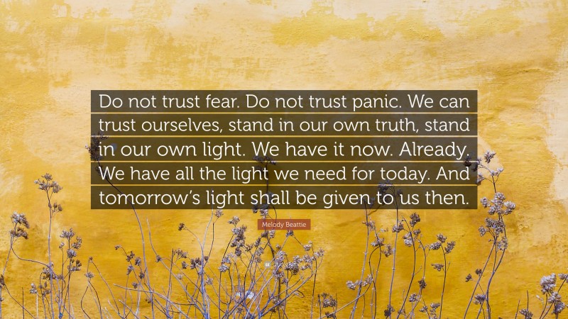 Melody Beattie Quote: “Do not trust fear. Do not trust panic. We can trust ourselves, stand in our own truth, stand in our own light. We have it now. Already. We have all the light we need for today. And tomorrow’s light shall be given to us then.”