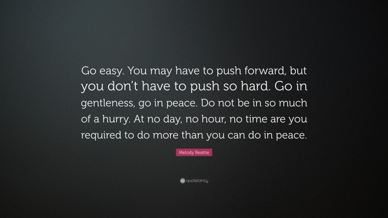 Melody Beattie Quote: “Go easy. You may have to push forward, but you don’t have to push so hard. Go in gentleness, go in peace. Do not be in so much of a hurry. At no day, no hour, no time are you required to do more than you can do in peace.”