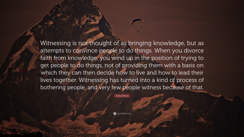 Dallas Willard Quote: “Witnessing is not thought of as bringing knowledge, but as attempts to convince people to do things. When you divorce faith from knowledge, you wind up in the position of trying to get people to do things, not of providing them with a basis on which they can then decide how to live and how to lead their lives together. Witnessing has turned into a kind of process of bothering people, and very few people witness because of that.”