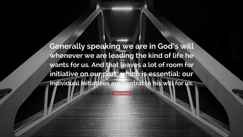 Dallas Willard Quote: “Generally speaking we are in God’s will whenever we are leading the kind of life he wants for us. And that leaves a lot of room for initiative on our part, which is essential: our individual initiatives are central to his will for us.”