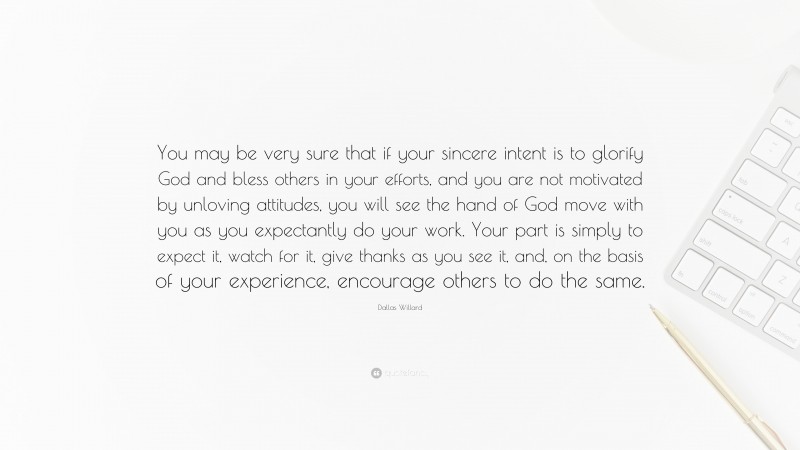 Dallas Willard Quote: “You may be very sure that if your sincere intent is to glorify God and bless others in your efforts, and you are not motivated by unloving attitudes, you will see the hand of God move with you as you expectantly do your work. Your part is simply to expect it, watch for it, give thanks as you see it, and, on the basis of your experience, encourage others to do the same.”