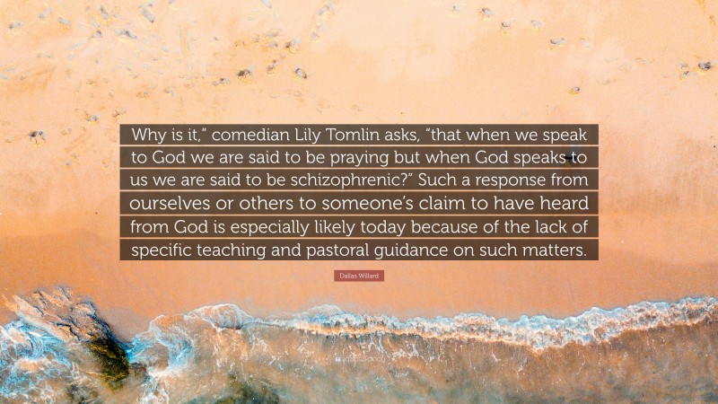 Dallas Willard Quote: “Why is it,” comedian Lily Tomlin asks, “that when we speak to God we are said to be praying but when God speaks to us we are said to be schizophrenic?” Such a response from ourselves or others to someone’s claim to have heard from God is especially likely today because of the lack of specific teaching and pastoral guidance on such matters.”