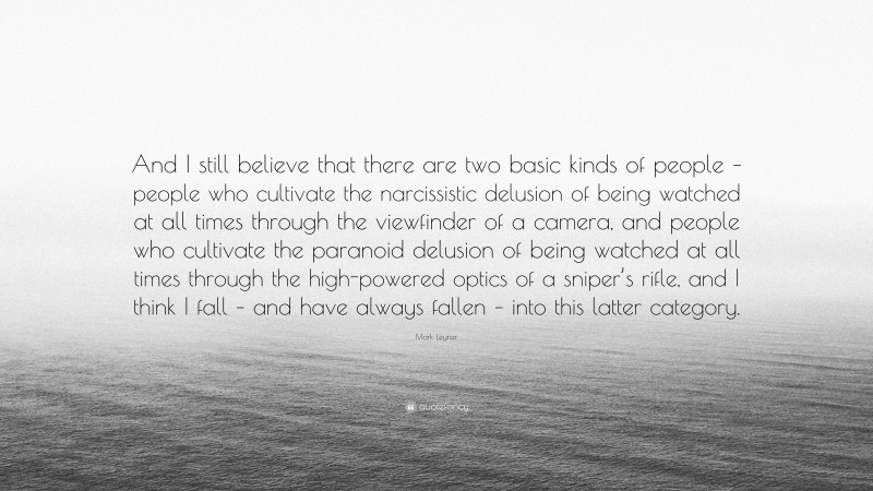 Mark Leyner Quote: “And I still believe that there are two basic kinds of people – people who cultivate the narcissistic delusion of being watched at all times through the viewfinder of a camera, and people who cultivate the paranoid delusion of being watched at all times through the high-powered optics of a sniper’s rifle, and I think I fall – and have always fallen – into this latter category.”