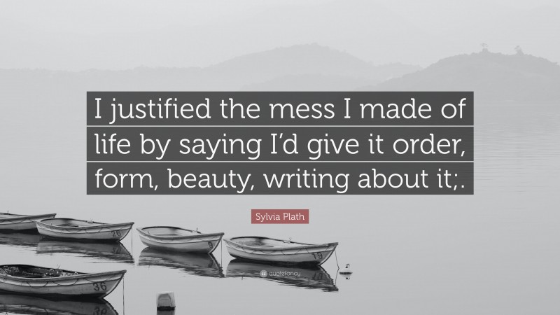 Sylvia Plath Quote: “I justified the mess I made of life by saying I’d give it order, form, beauty, writing about it;.”