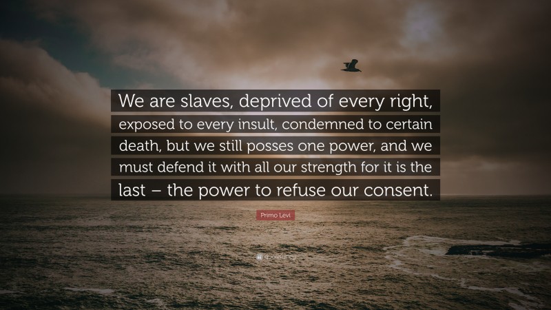 Primo Levi Quote: “We are slaves, deprived of every right, exposed to every insult, condemned to certain death, but we still posses one power, and we must defend it with all our strength for it is the last – the power to refuse our consent.”