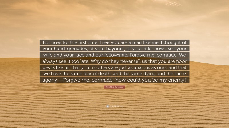 Erich Maria Remarque Quote: “But now, for the first time, I see you are a man like me. I thought of your hand-grenades, of your bayonet, of your rifle; now I see your wife and your face and our fellowship. Forgive me, comrade. We always see it too late. Why do they never tell us that you are poor devils like us, that your mothers are just as anxious as ours, and that we have the same fear of death, and the same dying and the same agony – Forgive me, comrade; how could you be my enemy?”