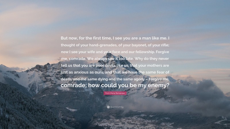 Erich Maria Remarque Quote: “But now, for the first time, I see you are a man like me. I thought of your hand-grenades, of your bayonet, of your rifle; now I see your wife and your face and our fellowship. Forgive me, comrade. We always see it too late. Why do they never tell us that you are poor devils like us, that your mothers are just as anxious as ours, and that we have the same fear of death, and the same dying and the same agony – Forgive me, comrade; how could you be my enemy?”