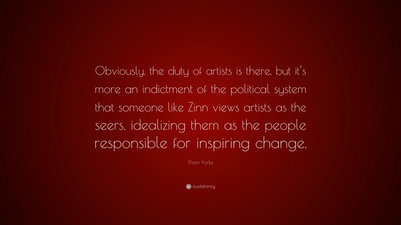 Thom Yorke Quote: “Obviously, the duty of artists is there, but it’s more an indictment of the political system that someone like Zinn views artists as the seers, idealizing them as the people responsible for inspiring change.”